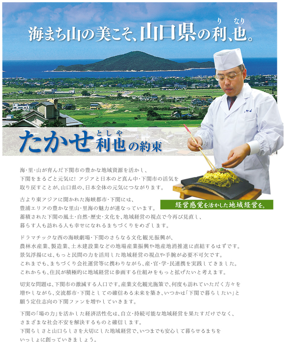 海まち山の美こそ、山口県の利、也
海・里・山が育んだ下関市の豊かな地域資源を活かし、下関をまるごと元気に！アジアと日本のど真ん中・下関市の活気を取り戻すことが、山口県の、日本全体の元気につながります。

古より東アジアに開かれた海峡都市・下関には、豊浦エリアの豊かな里山・里海の魅力が連なっています。
蓄積された下関の風土・自然・歴史・文化を、地域経営の視点で今再び見直し、暮らす人も訪れる人も幸せになれるまちづくりをめざします。

ドラマチックな西の海峡劇場・下関のさらなる文化観光振興が、農林水産業、製造業、土木建設業などの地場産業振興や地産池消推進に直結するはずです。景気浮揚には、もっと民間の力を活用した地域経営の視点や手腕が必要不可欠です。これまでも、まちづくり会社運営等に携わりながら、産・官・学・民連携を実現してきました。これからも、住民が積極的に地域運営に参画する仕組みをもっと広げたいと考えます。

切実な問題は、下関市の激減する人口です。産業文化観光施設で何度も訪れていただく方々を増やしながら、交流都市・下関としての革新ある未来を築き、いつかは「下関で暮らしたい」と願う定住志向の下関ファンを増やしていきます。

下関の「場の力」を活かした経済活性化は、自立・接続可能な地域経営を果たすだけでなく、さまざまな社会不安を解決するものと確信します。下関らしさと山口らしさを大切にした地域経営で、いつまでも安心して暮らせるまちをいっしょに創っていきましょう。