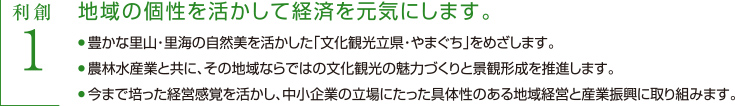 利創1 地域の個性を活かして経済を元気にします　・豊かな里山・里海の自然美を活かした「文化観光立県・やまぐち」をめざします。　・農林水産業と共に、その地域ならではの文化観光の魅力づくりと景観形成を推進します。　・今まで培った経営経験を活かし、中小企業の立場にたった具体性のある地域経営と産業振興に取り組みます。