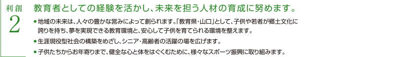 利創2　教育者としての経験を活かし、未来を担う人材の育成に努めます　・地域の未来は、人々の豊かな営みによって創られます。「教育県・山口」として、子供や若者が郷土文化に誇りを持ち、夢を実現できる教育環境と、安心して子供を育てられる環境を整えます。　・子供たちからお年寄りまで、健全な心と体をはぐくむために、様々なスポーツ振興に取り組みます。