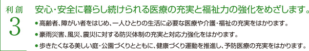 利創3 安心・安全に暮らし続くられる医療の充実と福祉力の強化をめざします　・高齢者、障がい者をはじめ、一人ひとりの生活に必要な医療や介護・福祉の充実をはかります。・歩きたくなる美しい庭・公園づくりとともに、健康づくり運動を推進し、予防医療の充実をはかります。