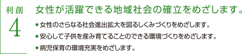 利創4 女性が活躍できる地域社会の確立をめざします　・女性のさらなる社会進出拡大を図るしくみづくりをめざします。　・按針して子供を産み育てることのできる環境づくりをめざします。　・秒児保育の環境充実をめざします。