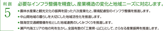 利創5 必要なインフラ整備を精査し、産業構造の変化と地域ニーズに対応します　・農林水産業と観光文化の振興を図った六次産業化と、環境配慮型のインフラ整備を推進します。　・中山間地域の暮らしを大切にした地域活性化を推進します。　・陸海空交通整備を柱とした地域連携のしくみづくりを推進します。　・瀬戸内海エリアの地の利を生かし、全国有数の「工業県・山口」として、さらなる産業振興を推進します。